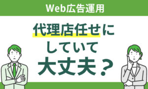 Web広告運用を代理店任せにしていて大丈夫？