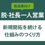 【脱・社長一人営業】製造業の新規開拓を続ける仕組みのつくり方